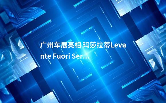 广州车展亮相 玛莎拉蒂Levante Fuori Serie Futura特别